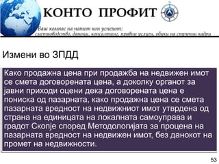 53
Како продажна цена при продажба на недвижен имот
се смета договорената цена, а доколку органот за
јавни приходи оцени дека договорената цена е
пониска од пазарната, како продажна цена се смета
пазарната вредност на недвижниот имот утврдена од
страна на единицата на локалната самоуправа и
градот Скопје според Методологијата за процена на
пазарната вредност на недвижен имот, без данокот на
промет на недвижности.
Измени во ЗПДД
 