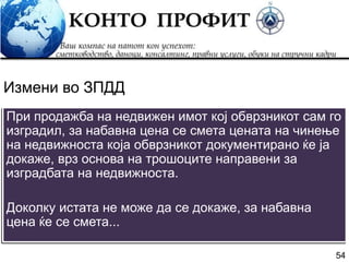 54
При продажба на недвижен имот кој обврзникот сам го
изградил, за набавна цена се смета цената на чинење
на недвижноста која обврзникот документирано ќе ја
докаже, врз основа на трошоците направени за
изградбата на недвижноста.
Доколку истата не може да се докаже, за набавна
цена ќе се смета...
Измени во ЗПДД
 
