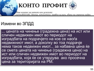 55
... цената на чинење (градежна цена) на ист или
сличен недвижен имот во периодот на
изградбата на подрачјето на кое се наоѓа
недвижниот имот, а доколку во тоа подрачје
нема таков недвижен имот... за набавна цена ќе
се смета цената на чинење (градежна цена) на
ист или сличен недвижен имот во периодот на
изградбата, која ќе се утврдува ако просечна
цена за територијата на РМ.
Измени во ЗПДД
 