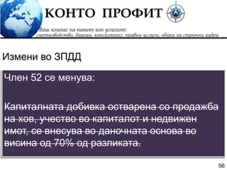 56
Член 52 се менува:
Капиталната добивка остварена со продажба
на хов, учество во капиталот и недвижен
имот, се внесува во даночната основа во
висина од 70% од разликата.
Измени во ЗПДД
 