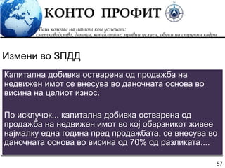 57
Капитална добивка остварена од продажба на
недвижен имот се внесува во даночната основа во
висина на целиот износ.
По исклучок... капитална добивка остварена од
продажба на недвижен имот во кој обврзникот живее
најмалку една година пред продажбата, се внесува во
даночната основа во висина од 70% од разликата....
Измени во ЗПДД
 