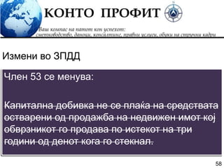 58
Член 53 се менува:
Капитална добивка не се плаќа на средствата
остварени од продажба на недвижен имот кој
обврзникот го продава по истекот на три
години од денот кога го стекнал.
Измени во ЗПДД
 