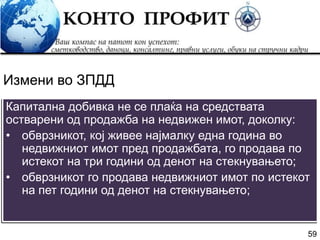 59
Капитална добивка не се плаќа на средствата
остварени од продажба на недвижен имот, доколку:
• обврзникот, кој живее најмалку една година во
недвижниот имот пред продажбата, го продава по
истекот на три години од денот на стекнувањето;
• обврзникот го продава недвижниот имот по истекот
на пет години од денот на стекнувањето;
Измени во ЗПДД
 