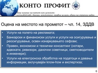 6
• Услуги на полето на рекламата;
• Банкарски и финансиски услуги и услуги на осигурување и
реосигурување, освен изнајмувањето сефови;
• Правен, економски и технички консалтинг (нотари,
адвокати, ревизори, даночни советници, сметководители
и инженери);
• Услуги на електронска обработка на податоци и давање
информации, вклучувајќи know-how и експертиза;
Оцена на местото на прометот – чл. 14, ЗДДВ
 