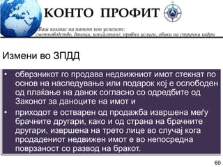 60
• обврзникот го продава недвижниот имот стекнат по
основ на наследување или подарок кој е ослободен
од плаќање на данок согласно со одредбите од
Законот за даноците на имот и
• приходот е остварен од продажба извршена меѓу
брачните другари, како и од страна на брачните
другари, извршена на трето лице во случај кога
продадениот недвижен имот е во непосредна
поврзаност со развод на бракот.
Измени во ЗПДД
 