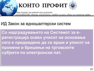 61
Со надградувањето на Системот за е-
регистрација освен уписот на основање
сега е предвидено да се врши и уписот на
промени и бришење на трговските
субјекти по електронски пат.
ИД Закон за едношалтерски систем
 