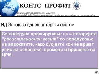 62
Се воведува проширување на категоријата
"регистрационен агент" со воведување
на адвокатите, како субјекти кои ќе вршат
упис на основање, промени и бришење во
ЦРМ.
ИД Закон за едношалтерски систем
 