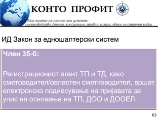 63
Член 35-б:
Регистрациониот агент ТП и ТД, како
сметоводител/овластен сметководител, вршат
електронско поднесување на пријавата за
упис на основање на ТП, ДОО и ДООЕЛ.
ИД Закон за едношалтерски систем
 