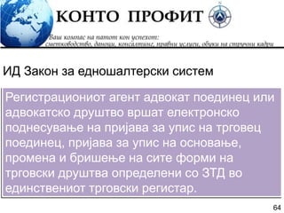 64
Регистрациониот агент адвокат поединец или
адвокатско друштво вршат електронско
поднесување на пријава за упис на трговец
поединец, пријава за упис на основање,
промена и бришење на сите форми на
трговски друштва определени со ЗТД во
единствениот трговски регистар.
ИД Закон за едношалтерски систем
 