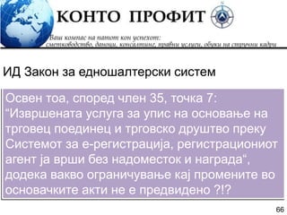 66
Освен тоа, според член 35, точка 7:
“Извршената услуга за упис на основање на
трговец поединец и трговско друштво преку
Системот за е-регистрација, регистрациониот
агент ја врши без надоместок и награда“,
додека вакво ограничување кај промените во
основачките акти не е предвидено ?!?
ИД Закон за едношалтерски систем
 