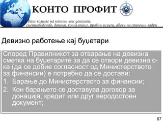 67
Според Правилникот за отварање на девизна
сметка на буџетарите за да се отвори девизна с-
ка (да се добие согласност од Министерството
за финансии) е потребно да се достави:
1. Барање до Министерството за финансии;
2. Кон барањето се доставува договор за
донација, кредит или друг веродостоен
документ;
Девизно работење кај буџетари
 