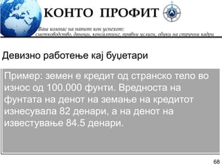68
Пример: земен е кредит од странско тело во
износ од 100.000 фунти. Вредноста на
фунтата на денот на земање на кредитот
изнесувала 82 денари, а на денот на
известување 84.5 денари.
Девизно работење кај буџетари
 