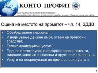 7
• Обезбедување персонал;
• Изнајмување движен имот, освен на превозни
средства;
• Телекомуникациски услуги;
• Пренос и отстапување авторски права, патенти,
лиценци, заштитни знакови и други слични права и
• Услуги на посредување во врска со овие услуги.
Оцена на местото на прометот – чл. 14, ЗДДВ
 