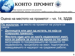 8
По исклучок, за место на прометот на услуги се
смета:
• Делницата или дел од истата, по која се
извршува превозот;
• Местото каде што се наоѓа недвижниот имот,
кога се работи за услуга во врска со тој имот,
вклучувајќи го посредувањето во прометот со
недвижности, проценката на имот, подготовката,
изведувањето и надзорот на градежни работи;
Оцена на местото на прометот – чл. 14, ЗДДВ
 
