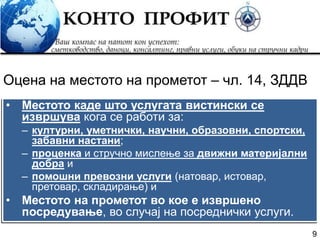 9
• Местото каде што услугата вистински се
извршува кога се работи за:
– културни, уметнички, научни, образовни, спортски,
забавни настани;
– проценка и стручно мислење за движни материјални
добра и
– помошни превозни услуги (натовар, истовар,
претовар, складирање) и
• Местото на прометот во кое е извршено
посредување, во случај на посреднички услуги.
Оцена на местото на прометот – чл. 14, ЗДДВ
 