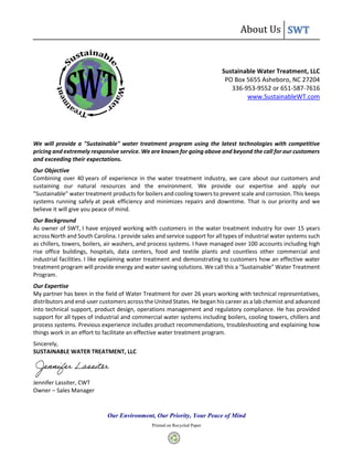 About Us SWT
Our Environment, Our Priority, Your Peace of Mind
Printed on Recycled Paper
Sustainable Water Treatment, LLC
PO Box 5655 Asheboro, NC 27204
336-953-9552 or 651-587-7616
www.SustainableWT.com
We will provide a "Sustainable" water treatment program using the latest technologies with competitive
pricing and extremely responsive service. We are known for going above and beyond the call for our customers
and exceeding their expectations.
Our Objective
Combining over 40 years of experience in the water treatment industry, we care about our customers and
sustaining our natural resources and the environment. We provide our expertise and apply our
"Sustainable" water treatment products for boilers and cooling towers to prevent scale and corrosion. This keeps
systems running safely at peak efficiency and minimizes repairs and downtime. That is our priority and we
believe it will give you peace of mind.
Our Background
As owner of SWT, I have enjoyed working with customers in the water treatment industry for over 15 years
across North and South Carolina. I provide sales and service support for all types of industrial water systems such
as chillers, towers, boilers, air washers, and process systems. I have managed over 100 accounts including high
rise office buildings, hospitals, data centers, food and textile plants and countless other commercial and
industrial facilities. I like explaining water treatment and demonstrating to customers how an effective water
treatment program will provide energy and water saving solutions. We call this a "Sustainable" Water Treatment
Program.
Our Expertise
My partner has been in the field of Water Treatment for over 26 years working with technical representatives,
distributors and end-user customers across the United States. He began his career as a lab chemist and advanced
into technical support, product design, operations management and regulatory compliance. He has provided
support for all types of industrial and commercial water systems including boilers, cooling towers, chillers and
process systems. Previous experience includes product recommendations, troubleshooting and explaining how
things work in an effort to facilitate an effective water treatment program.
Sincerely,
SUSTAINABLE WATER TREATMENT, LLC
Jennifer Lassiter, CWT
Owner – Sales Manager
 