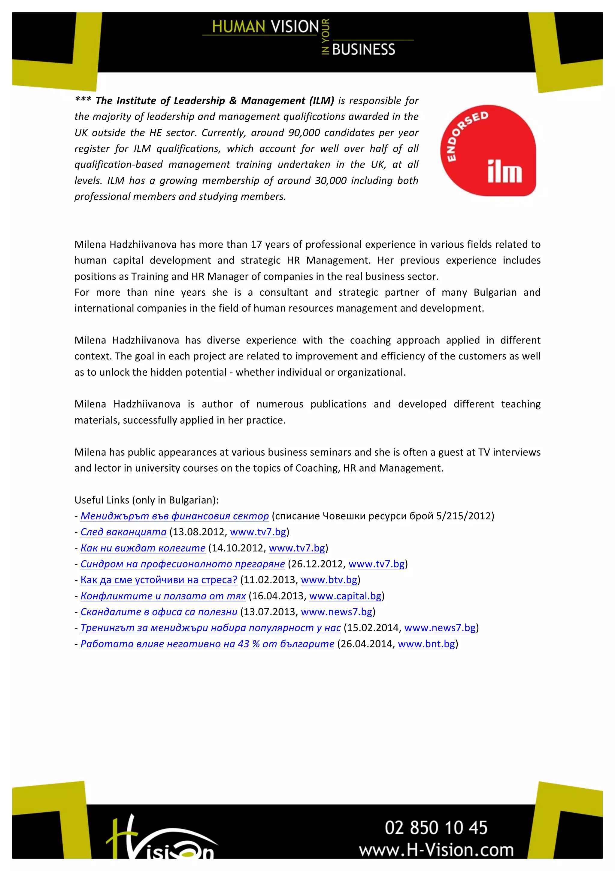  
***	
  The	
  Institute	
  of	
  Leadership	
  &	
  Management	
  (ILM)	
  is	
  responsible	
  for	
  
the	
  majority	
  of	
  leadership	
  and	
  management	
  qualifications	
  awarded	
  in	
  the	
  
UK	
   outside	
   the	
   HE	
   sector.	
   Currently,	
   around	
   90,000	
   candidates	
   per	
   year	
  
register	
   for	
   ILM	
   qualifications,	
   which	
   account	
   for	
   well	
   over	
   half	
   of	
   all	
  
qualification-­‐based	
   management	
   training	
   undertaken	
   in	
   the	
   UK,	
   at	
   all	
  
levels.	
   ILM	
   has	
   a	
   growing	
   membership	
   of	
   around	
   30,000	
   including	
   both	
  
professional	
  members	
  and	
  studying	
  members.	
  
	
  
Milena	
  Hadzhiivanova	
  has	
  more	
  than	
  17	
  years	
  of	
  professional	
  experience	
  in	
  various	
  fields	
  related	
  to	
  
human	
   capital	
   development	
   and	
   strategic	
   HR	
   Management.	
   Her	
   previous	
   experience	
   includes	
  
positions	
  as	
  Training	
  and	
  HR	
  Manager	
  of	
  companies	
  in	
  the	
  real	
  business	
  sector.	
  
For	
   more	
   than	
   nine	
   years	
   she	
   is	
   a	
   consultant	
   and	
   strategic	
   partner	
   of	
   many	
   Bulgarian	
   and	
  
international	
  companies	
  in	
  the	
  field	
  of	
  human	
  resources	
  management	
  and	
  development.	
  	
  
	
  	
  
Milena	
   Hadzhiivanova	
   has	
   diverse	
   experience	
   with	
   the	
   coaching	
   approach	
   applied	
   in	
   different	
  
context.	
  The	
  goal	
  in	
  each	
  project	
  are	
  related	
  to	
  improvement	
  and	
  efficiency	
  of	
  the	
  customers	
  as	
  well	
  
as	
  to	
  unlock	
  the	
  hidden	
  potential	
  -­‐	
  whether	
  individual	
  or	
  organizational.	
  	
  
	
  
Milena	
   Hadzhiivanova	
   is	
   author	
   of	
   numerous	
   publications	
   and	
   developed	
   different	
   teaching	
  
materials,	
  successfully	
  applied	
  in	
  her	
  practice.	
  
	
  
Milena	
  has	
  public	
  appearances	
  at	
  various	
  business	
  seminars	
  and	
  she	
  is	
  often	
  a	
  guest	
  at	
  TV	
  interviews	
  
and	
  lector	
  in	
  university	
  courses	
  on	
  the	
  topics	
  of	
  Coaching,	
  HR	
  and	
  Management.	
  
	
  
Useful	
  Links	
  (only	
  in	
  Bulgarian):	
  
-­‐	
  Мениджърът	
  във	
  финансовия	
  сектор	
  (списание	
  Човешки	
  ресурси	
  брой	
  5/215/2012)	
  
-­‐	
  След	
  ваканцията	
  (13.08.2012,	
  www.tv7.bg)	
  
-­‐	
  Как	
  ни	
  виждат	
  колегите	
  (14.10.2012,	
  www.tv7.bg)	
  
-­‐	
  Синдром	
  на	
  професионалното	
  прегаряне	
  (26.12.2012,	
  www.tv7.bg)	
  	
  
-­‐	
  Как	
  да	
  сме	
  устойчиви	
  на	
  стреса?	
  (11.02.2013,	
  www.btv.bg)	
  	
  
-­‐	
  Конфликтите	
  и	
  ползата	
  от	
  тях	
  (16.04.2013,	
  www.capital.bg)	
  
-­‐	
  Скандалите	
  в	
  офиса	
  са	
  полезни	
  (13.07.2013,	
  www.news7.bg)	
  
-­‐	
  Тренингът	
  за	
  мениджъри	
  набира	
  популярност	
  у	
  нас	
  (15.02.2014,	
  www.news7.bg)	
  	
  	
  
-­‐	
  Работата	
  влияе	
  негативно	
  на	
  43	
  %	
  от	
  българите	
  (26.04.2014,	
  www.bnt.bg)	
  	
  
	
  
	
  
	
  
	
  
	
  
	
  
	
  
 