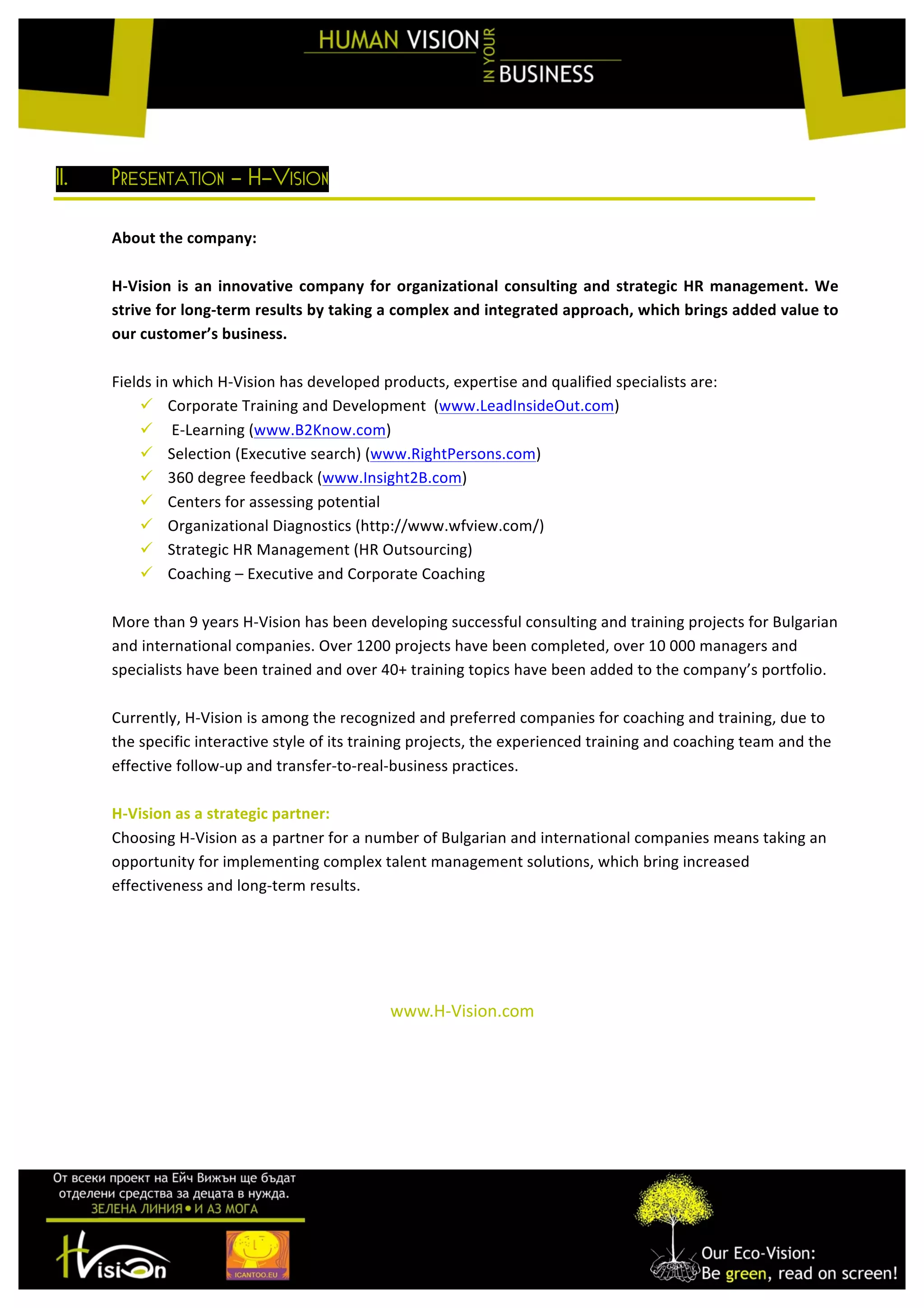  
	
  
II. PRESENTATION - H-VISION
	
  
About	
  the	
  company:	
  
	
  
H-­‐Vision	
  is	
  an	
  innovative	
  company	
  for	
  organizational	
  consulting	
  and	
  strategic	
  HR	
  management.	
  We	
  
strive	
  for	
  long-­‐term	
  results	
  by	
  taking	
  a	
  complex	
  and	
  integrated	
  approach,	
  which	
  brings	
  added	
  value	
  to	
  
our	
  customer’s	
  business.	
  
	
  
Fields	
  in	
  which	
  H-­‐Vision	
  has	
  developed	
  products,	
  expertise	
  and	
  qualified	
  specialists	
  are:	
  
ü Corporate	
  Training	
  and	
  Development	
  	
  (www.LeadInsideOut.com)	
  	
  
ü 	
  E-­‐Learning	
  (www.B2Know.com)	
  	
  
ü Selection	
  (Executive	
  search)	
  (www.RightPersons.com)	
  	
  
ü 360	
  degree	
  feedback	
  (www.Insight2B.com)	
  	
  
ü Centers	
  for	
  assessing	
  potential	
  
ü Organizational	
  Diagnostics	
  (http://www.wfview.com/)	
  
ü Strategic	
  HR	
  Management	
  (HR	
  Outsourcing)	
  
ü Coaching	
  –	
  Executive	
  and	
  Corporate	
  Coaching	
  
	
  
More	
  than	
  9	
  years	
  H-­‐Vision	
  has	
  been	
  developing	
  successful	
  consulting	
  and	
  training	
  projects	
  for	
  Bulgarian	
  
and	
  international	
  companies.	
  Over	
  1200	
  projects	
  have	
  been	
  completed,	
  over	
  10	
  000	
  managers	
  and	
  
specialists	
  have	
  been	
  trained	
  and	
  over	
  40+	
  training	
  topics	
  have	
  been	
  added	
  to	
  the	
  company’s	
  portfolio.	
  
	
  
Currently,	
  H-­‐Vision	
  is	
  among	
  the	
  recognized	
  and	
  preferred	
  companies	
  for	
  coaching	
  and	
  training,	
  due	
  to	
  
the	
  specific	
  interactive	
  style	
  of	
  its	
  training	
  projects,	
  the	
  experienced	
  training	
  and	
  coaching	
  team	
  and	
  the	
  
effective	
  follow-­‐up	
  and	
  transfer-­‐to-­‐real-­‐business	
  practices.	
  
	
  
H-­‐Vision	
  as	
  a	
  strategic	
  partner:	
  
Choosing	
  H-­‐Vision	
  as	
  a	
  partner	
  for	
  a	
  number	
  of	
  Bulgarian	
  and	
  international	
  companies	
  means	
  taking	
  an	
  
opportunity	
  for	
  implementing	
  complex	
  talent	
  management	
  solutions,	
  which	
  bring	
  increased	
  
effectiveness	
  and	
  long-­‐term	
  results.	
  
	
  
	
  
	
  
	
  
www.H-­‐Vision.com	
  
	
  
	
  
 