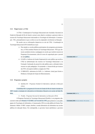 12
3.3.1 Órgão Gestor: a CTEd
A CTEd - Coordenação de Tecnologia Educacional está vinculada à Secretaria de
Estado de Educação do Rio de Janeiro e possui como objetivo coordenar e gerenciar todos os
recursos de Tecnologia Educacional relacionados às Tecnologias de Informação e Comunica-
ção - TICs, principalmente no que se refere ao uso do computador e da Internet na Educação.
De acordo com as informações disponíveis no site da CTEd - Coordenação de
Tecnologia Educacional (2014) identificou-se que:
 Para atender as escolas públicas participantes dos programas governamen-
tais, a CTEd coordena Núcleos de Tecnologia Educacional - NTE que ofe-
recem assistência técnica e pedagógica às escolas que recebem recursos de
Programas Governamentais, além de cursos de capacitação para o pessoal
da rede pública.
 O SAPI é o Software de Gestão Empresarial do setor público que auxilia a
CTEd na administração dos recursos de Tecnologia Educacional e na
Formação Continuada do pessoal da rede pública para a utilização destes
recursos na ação pedagógica. Foi projetado e é desenvolvido por técnicos
dos NTE e dá suporte também a à página da CTEd.
 O MIRANTE, subsistema da SAPI, é o Ambiente virtual para Ensino a
Distância e formação de Grupos de Relacionamento.
3.3.2 Programas e projetos
 InfoEduc-RJ - Programa Estadual de Informática Aplicada à Educação
(2014)
O InfoEduc-RJ é o programa do Governo do Estado do Rio de Janeiro iniciado em
2005 visando a instalação de Laboratórios de Informática Educativa em escolas da Rede Pú-
blica.
 ProInfo - Programa Nacional de Informática na Educação (2014)
O Programa Nacional de Tecnologia Educacional (ProInfo) é um programa edu-
cacional criado pela Portaria nº 522/MEC, de 9 de abril de 1997, para promover o uso peda-
gógico de Tecnologias de Informática e Comunicações (TICs) na rede pública de Ensino Fun-
damental e Médio. O MEC compra, distribui e instala laboratórios de informática nas escolas
públicas de educação básica. Em contrapartida, os governos locais (prefeituras e governos
Comentado [A23]: Ref?
Comentado [A24]: Ref? ok
Comentado [A25]: Citar nas referências. Não encontrei.
 