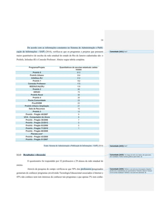 14
De acordo com as informações constantes no Sistema de Administração e Publi-
cação de Informações - SAPI (2014), verifica-se que os programas e projetos que possuem
maior quantitativo de escolas da rede estadual do estado do Rio de Janeiro cadastradas são: o
ProInfo, Infoeduc-RJ e Conexão Professor. Abaixo segue tabela completa.
Programa/Projeto Quantitativos de escolas estaduais cadas-
tradas
ProInfo 5 613
ProInfo Urbano 334
InfoEduc-RJ 312
ProInfo 1 182
Conexão Professor 170
SEEDUC/ALERJ 135
ProInfo 2 95
GESAC 74
ProInfo Rural 30
ProInfo 4 26
Ponto.Comunidade 23
ProJOVEM 22
ProInfo Urbano Ampliação 21
Sala de Recursos 15
ProInfo 3 12
Proinfo - Pregão 45/2007 9
UCA - Computador do Aluno 8
Proinfo - Pregão 38/2006 7
Proinfo - Pregão 23/2012 5
Proinfo - Pregão 83/2008 5
Proinfo - Pregão 71/2010 1
Proinfo - Pregão 68/2009
Planeta.com*
Proinfo - Pregão 43/2005
Proinfo - Pregão 51/2007
Fonte: Sistema de Administração e Publicação de Informações - SAPI (2014)
3.3.3 Resultados e discussão
O questionário foi respondido por 32 professores e 29 alunos da rede estadual de
ensino.
Através da pesquisa de campo verificou-se que 50% dos professores pesquisados
gostariam de conhecer programas envolvendo Tecnologia Educacional associados à Internet e
45% não conhece nem tem interesse de conhecer tais programas e que apenas 5% tem conhe-
Comentado [A31]: Ref?
Comentado [A32]: Ref?
Comentado [A33]: Ao longo de todo esse tópico são apresenta-
dos resultados. Faltou montar gráficos para todos. ok
Comentado [A34]: Definir o seu universo de pesquisa. Quantos
professores responderam aos questionários? Quantos alunos? Somen-
te de escolas estaduais? Definir o seu universo amostral. ok
 