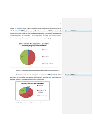 15
cimento da existência destes. Embora as informações a respeito destes programas sejam di-
vulgados no site do CTEd - Coordenação de Tecnologia Educacional (2014), necessita-se de
cadastro para acesso ao link que direciona a estas informações. Além disso, a morosidade com
que estes programas são conduzidos, a mudança de rumos de acordo com decisões políticas,
fazem com que os professores pouco se interessem em conhecer estes programas.
Gráfico 1 - Conhecimentos dos professores a respeito de Programas/Projetos envolvendo NTICs
Constatou-se também que a maior parte dos professores (59%) gostaria de utilizar
laboratórios de informática, sendo que sua maioria gostaria de utilizar-se de jogos educativos,
pesquisa à Internet e Redes Sociais em sua prática pedagógica.
Gráfico 2. Uso de laboratório de Informática por professores
Comentado [A35]: Ref?ok
Comentado [A36]: Gráfico?ok
 