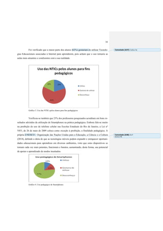 16
Foi verificado que a maior parte dos alunos (62%) gostariam de utilizar Tecnolo-
gias Educacionais associadas à Internet para aprenderem, pois acham que o uso tornaria as
aulas mais atraentes e condizentes com a sua realidade.
Gráfico 3. Uso das NTICs pelos alunos para fins pedagógicos
Verificou-se também que 23% dos professores pesquisados acreditam em bons re-
sultados advindos da utilização de Smartphones na prática pedagógica. Embora fale-se muito
na proibição do uso de telefone celular nas Escolas Estaduais do Rio de Janeiro, a Lei nº
5453, de 26 de maio de 2009 coloca como exceção à proibição, a finalidade pedagógica. A
própria UNESCO - Organização das Nações Unidas para a Educação, a Ciência e a Cultura
(2014), defende a ideia de que as tecnologias móveis podem expandir e enriquecer oportuni-
dades educacionais para aprendizes em diversos ambientes, visto que estes dispositivos se
tornam cada vez mais potentes, funcionais e baratos, aumentando, desta forma, seu potencial
de apoiar o aprendizado de modos inusitados.
Gráfico 4. Uso pedagógico de Smartphones
Comentado [A37]: Gráfico?ok
Comentado [A38]: Ref?
Inclusa OK
 