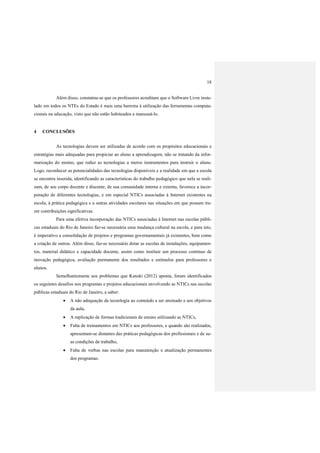 18
Além disso, constatou-se que os professores acreditam que o Software Livre insta-
lado em todos os NTEs do Estado é mais uma barreira à utilização das ferramentas computa-
cionais na educação, visto que não estão habituados a manuseá-lo.
4 CONCLUSÕES
As tecnologias devem ser utilizadas de acordo com os propósitos educacionais e
estratégias mais adequadas para propiciar ao aluno a aprendizagem, não se tratando da infor-
matização do ensino, que reduz as tecnologias a meros instrumentos para instruir o aluno.
Logo, reconhecer as potencialidades das tecnologias disponíveis e a realidade em que a escola
se encontra inserida, identificando as características do trabalho pedagógico que nela se reali-
zam, de seu corpo docente e discente, de sua comunidade interna e externa, favorece a incor-
poração de diferentes tecnologias, e em especial NTICs associadas à Internet existentes na
escola, à prática pedagógica e a outras atividades escolares nas situações em que possam tra-
zer contribuições significativas.
Para uma efetiva incorporação das NTICs associadas à Internet nas escolas públi-
cas estaduais do Rio de Janeiro faz-se necessária uma mudança cultural na escola, e para isto,
é imperativo a consolidação de projetos e programas governamentais já existentes, bem como
a criação de outros. Além disso, faz-se necessário dotar as escolas de instalações, equipamen-
tos, material didático e capacidade docente, assim como instituir um processo contínuo de
inovação pedagógica, avaliação permanente dos resultados e estímulos para professores e
alunos.
Semelhantemente aos problemas que Kenski (2012) aponta, foram identificados
os seguintes desafios nos programas e projetos educacionais envolvendo as NTICs nas escolas
públicas estaduais do Rio de Janeiro, a saber:
 A não adequação da tecnologia ao conteúdo a ser ensinado e aos objetivos
da aula,
 A replicação de formas tradicionais de ensino utilizando as NTICs,
 Falta de treinamentos em NTICs aos professores, e quando são realizados,
apresentam-se distantes das práticas pedagógicas dos profissionais e de su-
as condições de trabalho,
 Falta de verbas nas escolas para manutenção e atualização permanentes
dos programas.
 
