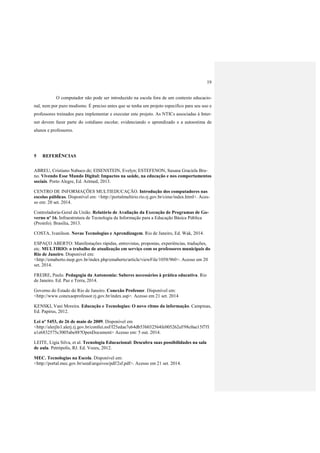 19
O computador não pode ser introduzido na escola fora de um contexto educacio-
nal, nem por puro modismo. É preciso antes que se tenha um projeto especifico para seu uso e
professores treinados para implementar e executar este projeto. As NTICs associadas à Inter-
net devem fazer parte do cotidiano escolar, evidenciando o aprendizado e a autoestima de
alunos e professores.
5 REFERÊNCIAS
ABREU, Cristiano Nabuco de; EISENSTEIN, Evelyn; ESTEFENON, Susana Graciela Bru-
no. Vivendo Esse Mundo Digital: Impactos na saúde, na educação e nos comportamentos
sociais. Porto Alegre, Ed. Artmed, 2013.
CENTRO DE INFORMAÇÕES MULTIEDUCAÇÃO. Introdução dos computadores nas
escolas públicas. Disponível em: <http://portalmultirio.rio.rj.gov.br/cime/index.html>. Aces-
so em: 20 set. 2014.
Controladoria-Geral da União. Relatório de Avaliação da Execução de Programas de Go-
verno nº 16. Infraestrutura de Tecnologia da Informação para a Educação Básica Pública
(Proinfo). Brasília, 2013.
COSTA, Ivanilson. Novas Tecnologias e Aprendizagem. Rio de Janeiro, Ed. Wak, 2014.
ESPAÇO ABERTO: Manifestações rápidas, entrevistas, propostas, experiências, traduções,
etc. MULTIRIO: o trabalho de atualização em serviço com os professores municipais do
Rio de Janeiro. Disponível em:
<http://emaberto.inep.gov.br/index.php/emaberto/article/viewFile/1058/960>. Acesso em 20
set. 2014.
FREIRE, Paulo. Pedagogia da Autonomia: Saberes necessários à prática educativa. Rio
de Janeiro. Ed. Paz e Terra, 2014.
Governo do Estado do Rio de Janeiro. Conexão Professor. Disponível em:
<http://www.conexaoprofessor.rj.gov.br/index.asp>. Acesso em 21 set. 2014
KENSKI, Vani Moreira. Educação e Tecnologias: O novo ritmo da informação. Campinas,
Ed. Papirus, 2012.
Lei nº 5453, de 26 de maio de 2009. Disponível em
<http://alerjln1.alerj.rj.gov.br/contlei.nsf/f25edae7e64db53b032564fe005262ef/98c0ae15f7f1
a1e6832575c3005abe88?OpenDocument> Acesso em: 5 out. 2014.
LEITE, Lígia Silva, et al. Tecnologia Educacional: Descubra suas possibilidades na sala
de aula. Petrópolis, RJ. Ed. Vozes, 2012.
MEC. Tecnologias na Escola. Disponível em:
<http://portal.mec.gov.br/seed/arquivos/pdf/2sf.pdf>. Acesso em 21 set. 2014.
 