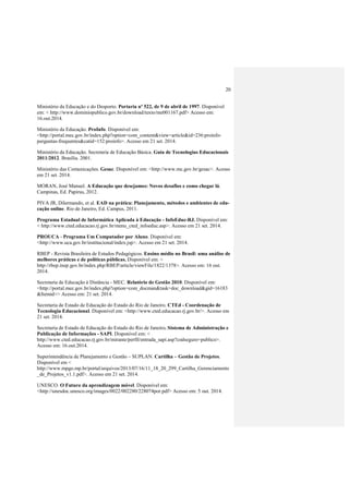 20
Ministério da Educação e do Desporto. Portaria nº 522, de 9 de abril de 1997. Disponível
em: < http://www.dominiopublico.gov.br/download/texto/me001167.pdf> Acesso em:
16.out.2014.
Ministério da Educação. ProInfo. Disponível em:
<http://portal.mec.gov.br/index.php?option=com_content&view=article&id=236:proinfo-
perguntas-frequentes&catid=152:proinfo>. Acesso em 21 set. 2014.
Ministério da Educação. Secretaria de Educação Básica. Guia de Tecnologias Educacionais
2011/2012. Brasília. 2001.
Ministério das Comunicações. Gesac. Disponível em: <http://www.mc.gov.br/gesac>. Acesso
em 21 set. 2014.
MORAN, José Manuel. A Educação que desejamos: Novos desafios e como chegar lá.
Campinas, Ed. Papirus, 2012.
PIVA JR, Dilermando, et al. EAD na prática: Planejamento, métodos e ambientes de edu-
cação online. Rio de Janeiro, Ed. Campus, 2011.
Programa Estadual de Informática Aplicada à Educação - InfoEduc-RJ. Disponível em:
< http://www.cted.educacao.rj.gov.br/menu_cted_infoeduc.asp>. Acesso em 21 set. 2014.
PROUCA - Programa Um Computador por Aluno. Disponível em:
<http://www.uca.gov.br/institucional/index.jsp>. Acesso em 21 set. 2014.
RBEP - Revista Brasileira de Estudos Pedagógicos. Ensino médio no Brasil: uma análise de
melhores práticas e de políticas públicas. Disponível em: <
http://rbep.inep.gov.br/index.php/RBEP/article/viewFile/1822/1378>. Acesso em: 16 out.
2014.
Secretaria de Educação à Distância - MEC. Relatório de Gestão 2010. Disponível em:
<http://portal.mec.gov.br/index.php?option=com_docman&task=doc_download&gid=16183
&Itemid=> Acesso em: 21 set. 2014.
Secretaria de Estado de Educação do Estado do Rio de Janeiro. CTEd - Coordenação de
Tecnologia Educacional. Disponível em: <http://www.cted.educacao.rj.gov.br/>. Acesso em
21 set. 2014.
Secretaria de Estado de Educação do Estado do Rio de Janeiro. Sistema de Administração e
Publicação de Informações - SAPI. Disponível em: <
http://www.cted.educacao.rj.gov.br/mirante/perfil/entrada_sapi.asp?codseguro=publico>.
Acesso em: 16.out.2014.
Superintendência de Planejamento e Gestão – SUPLAN. Cartilha – Gestão de Projetos.
Disponível em <
http://www.mpgo.mp.br/portal/arquivos/2013/07/16/11_18_20_299_Cartilha_Gerenciamento
_de_Projetos_v1.1.pdf>. Acesso em 21 set. 2014.
UNESCO. O Futuro da aprendizagem móvel. Disponível em:
<http://unesdoc.unesco.org/images/0022/002280/228074por.pdf> Acesso em: 5 out. 2014.
 