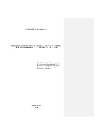JOSÉ FABRÍCIO SILVA FEITOSA
TECNOLOGIAS COMPUTACIONAIS ASSOCIADAS À INTERNET NA EDUCA-
ÇÃO DAS ESCOLAS PÚBLICAS ESTADUAIS DO RIO DE JANEIRO
Rio de Janeiro
2014
Trabalho de Conclusão de Curso apresentado
ao Curso Educação e Tecnologias da UVA –
Universidade Veiga de Almeida como requisito
parcial para obtenção do grau de Especialista
em Educação e Tecnologias.
 
