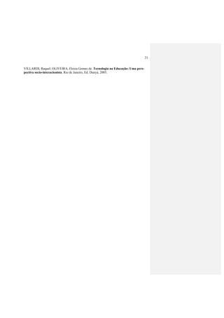 21
VILLARDI, Raquel; OLIVEIRA, Eloiza Gomes de. Tecnologia na Educação: Uma pers-
pectiva socio-interacionista. Rio de Janeiro, Ed. Dunya, 2005.
 