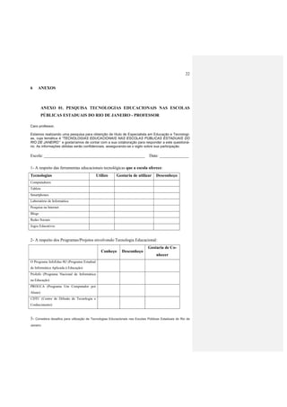 22
6 ANEXOS
ANEXO 01. PESQUISA TECNOLOGIAS EDUCACIONAIS NAS ESCOLAS
PÚBLICAS ESTADUAIS DO RIO DE JANEIRO - PROFESSOR
Caro professor,
Estamos realizando uma pesquisa para obtenção de título de Especialista em Educação e Tecnologi-
as, cuja temática é “TECNOLOGIAS EDUCACIONAIS NAS ESCOLAS PÚBLICAS ESTADUAIS DO
RIO DE JANEIRO” e gostaríamos de contar com a sua colaboração para responder a este questioná-
rio. As informações obtidas serão confidenciais, assegurando-se o sigilo sobre sua participação.
Escola: ________________________________________________ Data: ______________
1- A respeito das ferramentas educacionais tecnológicas que a escola oferece:
Tecnologias Utilizo Gostaria de utilizar Desconheço
Computadores
Tablets
Smartphones
Laboratório de Informática
Pesquisa na Internet
Blogs
Redes Sociais
Jogos Educativos
2- A respeito dos Programas/Projetos envolvendo Tecnologia Educacional:
Conheço Desconheço
Gostaria de Co-
nhecer
O Programa InfoEduc-RJ (Programa Estadual
de Informática Aplicada à Educação)
ProInfo (Programa Nacional de Informática
na Educação)
PROUCA (Programa Um Computador por
Aluno)
CDTC (Centro de Difusão de Tecnologia e
Conhecimento)
3- Considera desafios para utilização de Tecnologias Educacionais nas Escolas Públicas Estaduais do Rio de
Janeiro:
 