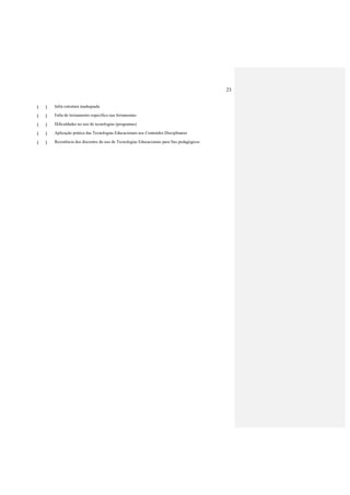 23
( ) Infra estrutura inadequada
( ) Falta de treinamento específico nas ferramentas
( ) Dificuldades no uso de tecnologias (programas)
( ) Aplicação prática das Tecnologias Educacionais aos Conteúdos Disciplinares
( ) Resistência dos discentes do uso de Tecnologias Educacionais para fins pedagógicos
 