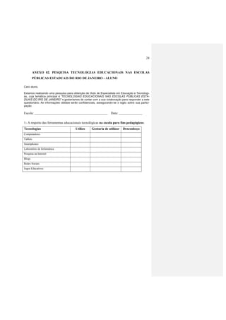 24
ANEXO 02. PESQUISA TECNOLOGIAS EDUCACIONAIS NAS ESCOLAS
PÚBLICAS ESTADUAIS DO RIO DE JANEIRO - ALUNO
Caro aluno,
Estamos realizando uma pesquisa para obtenção de título de Especialista em Educação e Tecnologi-
as, cuja temática principal é “TECNOLOGIAS EDUCACIONAIS NAS ESCOLAS PÚBLICAS ESTA-
DUAIS DO RIO DE JANEIRO” e gostaríamos de contar com a sua colaboração para responder a este
questionário. As informações obtidas serão confidenciais, assegurando-se o sigilo sobre sua partici-
pação.
Escola: ____________________________________________ Data: ______________
1- A respeito das ferramentas educacionais tecnológicas na escola para fins pedagógicos:
Tecnologias Utilizo Gostaria de utilizar Desconheço
Computadores
Tablets
Smartphones
Laboratório de Informática
Pesquisa na Internet
Blogs
Redes Sociais
Jogos Educativos
 
