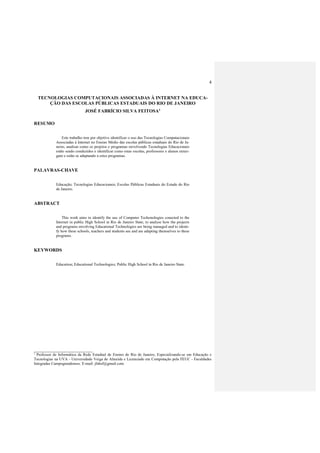 4
TECNOLOGIAS COMPUTACIONAIS ASSOCIADAS À INTERNET NA EDUCA-
ÇÃO DAS ESCOLAS PÚBLICAS ESTADUAIS DO RIO DE JANEIRO
JOSÉ FABRÍCIO SILVA FEITOSA1
RESUMO
Este trabalho tem por objetivo identificar o uso das Tecnologias Computacionais
Associadas à Internet no Ensino Médio das escolas públicas estaduais do Rio de Ja-
neiro, analisar como os projetos e programas envolvendo Tecnologias Educacionais
estão sendo conduzidos e identificar como estas escolas, professores e alunos enxer-
gam e estão se adaptando a estes programas.
PALAVRAS-CHAVE
Educação; Tecnologias Educacionais; Escolas Públicas Estaduais do Estado do Rio
de Janeiro.
ABSTRACT
This work aims to identify the use of Computer Techonologies conected to the
Internet in public High School in Rio de Janeiro State, to analyse how the projects
and programs envolving Educational Technologies are being managed and to identi-
fy how these schools, teachers and students see and are adapting themselves to these
programs.
KEYWORDS
Education; Educational Technologies; Public High School in Rio de Janeiro State.
_________________________
1
Professor de Informática da Rede Estadual de Ensino do Rio de Janeiro, Especializando-se em Educação e
Tecnologias na UVA - Universidade Veiga de Almeida e Licenciado em Computação pela FEUC - Faculdades
Integradas Campograndenses. E-mail: jfabsf@gmail.com
 