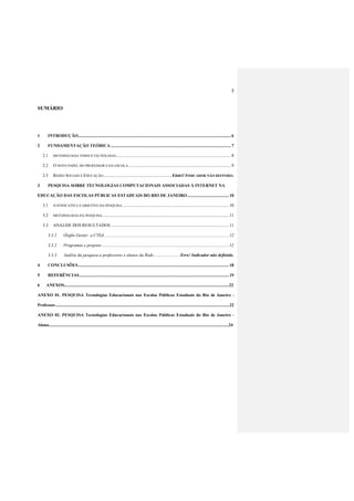 5
SUMÁRIO
1 INTRODUÇÃO............................................................................................................................................6
2 FUNDAMENTAÇÃO TEÓRICA ..............................................................................................................7
2.1 METODOLOGIA VERSUS TECNOLOGIA.........................................................................................................8
2.2 O NOVO PAPEL DO PROFESSOR E DA ESCOLA..............................................................................................9
2.3 REDES SOCIAIS E EDUCAÇÃO...............................................................ERRO! INDICADOR NÃO DEFINIDO.
3 PESQUISA SOBRE TECNOLOGIAS COMPUTACIONAIS ASSOCIADAS À INTERNET NA
EDUCAÇÃO DAS ESCOLAS PÚBLICAS ESTADUAIS DO RIO DE JANEIRO...................................... 10
3.1 JUSTIFICATIVA E OBJETIVO DA PESQUISA ................................................................................................. 10
3.2 METODOLOGIA DA PESQUISA.................................................................................................................... 11
3.3 ANÁLISE DOS RESULTADOS ............................................................................................................ 11
3.3.1 Órgão Gestor: a CTEd .................................................................................................................. 12
3.3.2 Programas e projetos .................................................................................................................... 12
3.3.3 Análise da pesquisa a professores e alunos da Rede........................ Erro! Indicador não definido.
4 CONCLUSÕES.......................................................................................................................................... 18
5 REFERÊNCIAS......................................................................................................................................... 19
6 ANEXOS........................................................................................................................................................22
ANEXO 01. PESQUISA Tecnologias Educacionais nas Escolas Públicas Estaduais do Rio de Janeiro -
Professor.................................................................................................................................................................22
ANEXO 02. PESQUISA Tecnologias Educacionais nas Escolas Públicas Estaduais do Rio de Janeiro -
Aluno......................................................................................................................................................................24
 