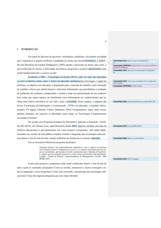 6
1 INTRODUÇÃO
Faz parte do discurso de governos, instituições, jornalistas e da própria sociedade
que é imperativo e urgente melhorar a qualidade do ensino nas escolas brasileiras. A RBEP -
Revista Brasileira de Estudos Pedagógicos (2003) aponta a discussão de temas, tais como, a
universalização do ensino, a efetividade de políticas, programas e projetos educacionais como
sendo fundamental para o sucesso escolar.
Conforme o MEC - Tecnologias na Escola (2014), cada vez mais são discutidos
no meio acadêmico temas como: o futuro da educação mediado pelas tecnologias, o papel do
professor, os objetivos da educação, a preparação para o mercado de trabalho e para formação
de cidadãos críticos que saibam buscar e selecionar informações que possibilitem a resolução
de problemas do cotidiano, compreender o mundo e atuar na transformação de seu contexto,
bem como que sejam capazes de transformar essas informações em conhecimentos que te-
nham uma efetiva relevância na sua vida e para a sociedade. Neste cenário, o impacto das
Novas Tecnologias da Informação e Comunicação - NTICs na educação, a exemplo: Retro-
projetor, TV digital, Câmeras, Vídeos, Datashow, DVD, Computadores, Jogos, entre outros,
ganham destaque, em especial, as abordadas neste artigo, as Tecnologias Computacionais
associadas à Internet.
De acordo com Programa Estadual de Informática Aplicada à Educação - InfoE-
duc-RJ (2014), nos últimos anos, especificamente desde 2005, algumas medidas advindas de
políticas educacionais e governamentais, tais como projetos e programas, vêm sendo imple-
mentadas nas escolas da rede pública estadual visando à integração das tecnologias educacio-
nais dentro e fora de sala de aula visando melhorias nas formas de se ensinar e aprender.
Faz-se necessário diferenciar programa de projeto:
Enquanto Projeto é um empreendimento temporário e com o objetivo de produzir
um resultado exclusivo, Programa, por sua vez, é o conjunto de projetos que têm ob-
jetivos semelhantes, gerenciados de modo coordenado para a obtenção de benefícios
e controle que não estariam disponíveis se eles fossem gerenciados individualmente.
Cartilha – Gestão de Projetos - Superintendência de Planejamento e Gestão – SU-
PLAN, 2014.
Como estes projetos e programas estão sendo conduzidos dentro e fora da sala de
aula e quais os resultados alcançados? Como as escolas, professores e alunos enxergam e es-
tão se adaptando a estes programas? Como está ocorrendo a apropriação das tecnologias edu-
cacionais? Estas são algumas perguntas que este artigo abordará.
Comentado [A1]: Onde você leu isso? Referências?
ok
Comentado [JFSF2R1]: Miguel alterei o texto para possibilitar a
inclusão de referências.
Comentado [A3]: Quem faz essas especulações? Referências?
ok
Comentado [A4]: Trecho sem concordância. Rever. Sugiro tirar
trecho tachado.
Comentado [JFSF5R4]: Trecho retirado.
Comentado [A6]: Onde são discutidos esses temas? Refs? OK
Comentado [A7]: Por que 2005? Ref?ok
Comentado [A8]: Onde vc viu isso? Ref?ok
Comentado [A9]: Ref? Com página.
 