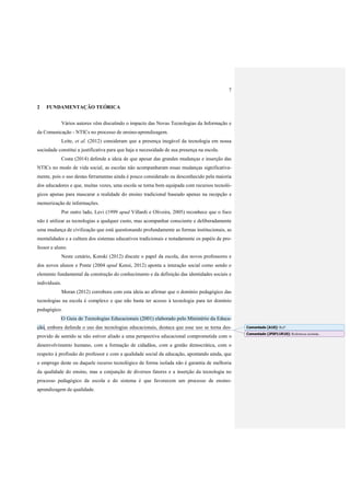 7
2 FUNDAMENTAÇÃO TEÓRICA
Vários autores vêm discutindo o impacto das Novas Tecnologias da Informação e
da Comunicação - NTICs no processo de ensino-aprendizagem.
Leite, et al. (2012) consideram que a presença inegável da tecnologia em nossa
sociedade constitui a justificativa para que haja a necessidade de sua presença na escola.
Costa (2014) defende a ideia de que apesar das grandes mudanças e inserção das
NTICs no modo de vida social, as escolas não acompanharam essas mudanças significativa-
mente, pois o uso destas ferramentas ainda é pouco considerado ou desconhecido pela maioria
dos educadores e que, muitas vezes, uma escola se torna bem equipada com recursos tecnoló-
gicos apenas para mascarar a realidade do ensino tradicional baseado apenas na recepção e
memorização de informações.
Por outro lado, Levi (1999 apud Villardi e Oliveira, 2005) reconhece que o foco
não é utilizar as tecnologias a qualquer custo, mas acompanhar consciente e deliberadamente
uma mudança de civilização que está questionando profundamente as formas institucionais, as
mentalidades e a cultura dos sistemas educativos tradicionais e notadamente os papéis de pro-
fessor e aluno.
Neste cenário, Kenski (2012) discute o papel da escola, dos novos professores e
dos novos alunos e Ponte (2004 apud Kensi, 2012) aponta a interação social como sendo o
elemento fundamental da construção do conhecimento e da definição das identidades sociais e
individuais.
Moran (2012) corrobora com esta ideia ao afirmar que o domínio pedagógico das
tecnologias na escola é complexo e que não basta ter acesso à tecnologia para ter domínio
pedagógico.
O Guia de Tecnologias Educacionais (2001) elaborado pelo Ministério da Educa-
ção, embora defenda o uso das tecnologias educacionais, destaca que esse uso se torna des-
provido de sentido se não estiver aliado a uma perspectiva educacional comprometida com o
desenvolvimento humano, com a formação de cidadãos, com a gestão democrática, com o
respeito à profissão do professor e com a qualidade social da educação, apontando ainda, que
o emprego deste ou daquele recurso tecnológico de forma isolada não é garantia de melhoria
da qualidade do ensino, mas a conjunção de diversos fatores e a inserção da tecnologia no
processo pedagógico da escola e do sistema é que favorecem um processo de ensino-
aprendizagem de qualidade.
Comentado [A10]: Ref?
Comentado [JFSF11R10]: Referência incluída..
 