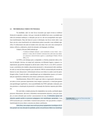 8
2.1 METODOLOGIA VERSUS TECNOLOGIA
Na atualidade, cada vez mais faz-se necessário que sejam revistas as melhores
formas de se aprender e ensinar, visto que o mercado de trabalho bem como a sociedade atual
estão em constantes mudanças e a educação, por sua vez, não tem acompanhado estas repen-
tinas transformações. Hoje não basta ter acesso à informação, mas faz-se mister saber o que
fazer com ela, como transformá-la em conhecimento prático associado a uma realidade espe-
cífica. O conhecimento não pode ser tratado como uma cópia, mas como uma construção di-
nâmica, reflexiva, colaborativa, através da interação e da linguagem, do diálogo.
Villardi e Oliveira (2005) defende que
A inclusão de múltiplas mediações - assim considerados os meios virtuais - entre o
professor e o aluno, além de estimular a autonomia deste, pode tornar mais dinâmi-
cos e prazerosos o desenvolvimento cognitivo e a aprendizagem (Villardi e Oliveira
2005, p. 13).
As NTICs, com destaque para o computador e a Internet, propiciam todas as for-
mas de interação: síncrona, em tempo real; assíncrona, em diferentes lugares e espaços e se-
mipresencial, que permite integração na sala de aula e online. Piva Jr., et al. (2011), acrescen-
ta que a coexistência dos modelos educacionais presencial e o não presencial estão caminhan-
do cada vez mais de forma integrada e que a década de 1990 foi caracterizada pela inserção da
Internet no meio educacional e reformulações teóricas com ênfase no caráter social da apren-
dizagem online. A partir de então, a aprendizagem que era independente, passou a ser susten-
tada por experiências colaborativas entre alunos e professores e alunos entre si.
Semelhantemente, Moran (2012) sugere que todas as organizações educacionais,
em todos os níveis, precisam experimentar como integrar o presencial e o virtual para garantir
uma aprendizagem significativa, visto as possibilidades das NTICs aplicadas à educação, pois
elas permitem a virtualização do presencial e a eliminação das barreiras impostas pela distân-
cia.
Por outro lado, a simples presença de computadores nas escolas, auxiliando alguns
processos educacionais, não torna a informática necessariamente educativa, como por exem-
plo, ao serem utilizados para auxiliar o processamento de notas. A informática apenas será
educativa quando auxiliar os processos pedagógicos com metodologias apropriadas. Costa
(2014) acrescenta que a criatividade é essencial neste processo, visto que permite a criação e
transformação de novas ideias e conceitos nos alunos e professores.
Além disso, nem sempre uma escola que possua equipamentos tecnológicos de úl-
tima geração tem uma educação de qualidade, porém com professores hábeis nas metodologi-
Comentado [A12]: Quem disse isso? Diversos autores falam
sobre isso. Citar referências. ok
 