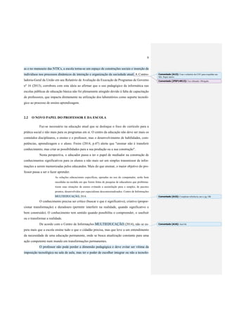 9
as e no manuseio das NTICs, a escola torna-se um espaço de construções sociais e inserção de
indivíduos nos processos dinâmicos de interação e organização da sociedade atual. A Contro-
ladoria-Geral da União em seu Relatório de Avaliação da Execução de Programas de Governo
nº 16 (2013), corrobora com esta ideia ao afirmar que o uso pedagógico da informática nas
escolas públicas de educação básica não foi plenamente atingido devido à falta de capacitação
de professores, que impacta diretamente na utilização dos laboratórios como suporte tecnoló-
gico ao processo de ensino aprendizagem.
2.2 O NOVO PAPEL DO PROFESSOR E DA ESCOLA
Faz-se necessário na educação atual que se desloque o foco do currículo para a
prática social e não mais para os programas em si. O centro da educação não deve ser mais os
conteúdos disciplinares, o ensino e o professor, mas o desenvolvimento de habilidades, com-
petências, aprendizagem e o aluno. Freire (2014, p.47) alerta que "ensinar não é transferir
conhecimento, mas criar as possibilidades para a sua produção ou a sua construção".
Nesta perspectiva, o educador passa a ter o papel de mediador na construção de
conhecimentos significativos para os alunos e não mais ser um simples transmissor de infor-
mações a serem memorizadas pelos educandos. Mais do que ensinar, o maior objetivo do pro-
fessor passa a ser o fazer aprender.
As soluções educacionais específicas, apoiadas no uso do computador, serão bem
sucedidas na medida em que forem feitas de pesquisa de educadores que problema-
tizem suas situações de ensino evitando a assimilação pura e simples, de pacotes
prontos, desenvolvidos por especialistas descontextualizados. Centro de Informações
MULTIEDUCAÇÃO, 2014.
O conhecimento precisa ser crítico (buscar o que é significativo), criativo (propor-
cionar transformação) e duradouro (permitir interferir na realidade, quando significativo e
bem construído). O conhecimento tem sentido quando possibilita o compreender, o usufruir
ou o transformar a realidade.
De acordo com o Centro de Informações MULTIEDUCAÇÃO (2014), não se es-
pera mais que a escola ensine tudo o que o cidadão precisa, mas que leve a um entendimento
da necessidade de uma educação permanente, onde se busca atualização constante para uma
ação competente num mundo em transformações permanentes.
O professor não pode perder a dimensão pedagógica e deve evitar ser vítima da
imposição tecnológica na sala de aula, mas ter o poder de escolher integrar ou não a tecnolo-
Comentado [A13]: Usar o relatório da CGU para respaldar sua
fala. Segue anexo.
Comentado [JFSF14R13]: Uso efetuado. Obrigado.
Comentado [A15]: Completar referência, ano e pg. OK
Comentado [A16]: Ano?ok
 