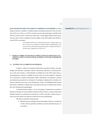 10
gia em sua prática de acordo com os objetivos e competências a serem atingidos, ao mesmo
tempo em que deve considerar o verdadeiro papel da tecnologia educacional, como um meio e
não um fim em si. Abreu, et al. (2013) corrobora com esta ideia destacando a importância das
NTICs no contexto atual, e salienta que educar para o mundo digital significa educar para a
vida, que cada vez mais se apropria do universo digital. Costa (2014) aponta outro desafio no
uso das NTICs na educação:
Um dos grandes desafios para os educadores deste século é conseguir integrar os sa-
beres e inserir as novas tecnologias no ambiente interativo da aprendizagem, de for-
ma que essas novas ferramentas sejam potencializadoras e promotoras de saberes in-
teressantes para os aprendizes (Costa 2014, p.15).
3 PESQUISA SOBRE TECNOLOGIAS COMPUTACIONAIS ASSOCIADAS À IN-
TERNET NA EDUCAÇÃO DAS ESCOLAS PÚBLICAS ESTADUAIS DO RIO DE
JANEIRO
3.1 JUSTIFICATIVA E OBJETIVO DA PESQUISA
Conhecer e utilizar as Tecnologias Educacionais associadas à Internet, com meto-
dologias bem definidas e associadas a objetivos educacionais específicos é essencial para tor-
nar as aulas mais atraentes e contextualizadas à realidade do uso das NTICs pelos alunos, e
consequentemente, melhorar a qualidade do ensino atual. Nas escolas públicas é importante
que os professores e gestores educacionais tenham conhecimento de programas e projetos
governamentais que promovam a utilização de Tecnologias Computacionais vinculadas à In-
ternet na Educação, bem como de sua infraestrutura, avaliar a aceitabilidade destes projetos
pelos alunos e identificar os desafios para consecução de aulas que se utilizem destas tecnolo-
gias como ferramentas de aprendizagem.
A presente pesquisa aborda o uso das Tecnologias Computacionais associadas à
Internet na Educação nas escolas públicas estaduais do Rio de Janeiro, ao mesmo tempo busca
identificar projetos e/ou programas que promovam as NTICs associadas a Internet nestas es-
colas, bem como analisar seus impactos no processo de ensino aprendizagem.
São objetivos específicos desta pesquisa:
 Identificar quais tecnologias educacionais ligadas à Internet, os professores
e alunos utilizam, gostariam de utilizar ou mesmo desconhecem que a es-
cola oferece.
Comentado [A17]: Texto sem concordância reescrever. ok
 