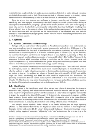 restricted to text-based methods, but reader-response orientation, historical or author-intended meaning,
psychological approaches, and so forth. Nevertheless, the task of a literature teacher is to conduct various
updated theories in his methodology in order to be more effective, as far as he/she is concerned.
There has always been concern why professors in literature, generally, and of English Literature,
specifically, have been negligent to methodology, one significant part of which is syllabus design. Having, or
on a higher level of expectation, designing a syllabus means that the professor knows what he/she is going to
teach, why, and how. In what follows, the researcher will erect his theoretical building by benefiting from
diverse scholars’ ideas in the matter of syllabus design and curriculum development; he would, then, bring
the theories associated with his experience and the research results of his colleagues, who have made an
endeavor to study on this newly-fledged ground, into the edifice in order to make an English Literature class
in which the courses are met.
2. Argument
2.1. Syllabus, Curriculum, and Methodology
To begin with, we need to know what a syllabus is. As definitions have always been controversial, we
pose some contradictory ones in order to give a more comprehensive angle of view. Widdowson is of the
opinion that a syllabus is the framework of activities and becomes a threat to pedagogy when it is regarded as
absolute rules for determining what is to be learned rather than points of reference (26). By this definition,
we understand that syllabi are flexible and change is forever at hand. Syllabus is, according to Allen, the
selection of materials based on objectives, duration of course, and level (64). The “problem” begins with the
subsequent definition which determines syllabus or curriculum as the content, structure, parts, and
organization (Stern 10-11). Indeed, borders between syllabus design and curriculum development have been
removed in recent studies; moreover, the term methodology is called into play.
However, in traditional terms there were some distinctions among the three. There, curriculum involved
the philosophical, social, and administrative factors in an educational program. In practical terms, this is
what the academic or higher education committees in decision-making institutions issue and all universities
are obliged to observe.2
Yet, syllabus is a subpart of the curriculum, which specifies WHAT units will be
taught and finally, methodology tells HOW the units should be taught (Allen 61). Nonetheless, the
possibility of separation between content, that is syllabus, and method, or even assessment is questioned
(Candlin 32). Therefore, not only are the boundaries between curriculum and syllabus called into question,
but also the differentiation between syllabus and methodology becomes difficult.
2.2. Classification
Next, we come to the classification which aids a teacher what syllabus is appropriate for the course
he/she will teach, regarding what he/she and the curriculum necessitate and aim. The first type which is
called “additive” or “grammatical syllabus” introduces one item at a time before moving to the next in order
to prepare the ground for the latter (McDonough 21). In this sort, the arrangement of materials could be
based on topics, themes, settings, and situations (Nunan 158). An example might be the course Literary
Criticism in which it seems impossible to teach structuralism while students have no idea about Russian or
American formalism; or, instructing deconstruction when nothing is known around structuralism.
The “analytic” versus “synthetic” make a binary; in the former, different parts are taught separately
(Wilkins 13). The difference between this and the previous one is lack and existence of order respectively.
Examples for this kind are the Ph. D. Literary Criticism and Shakespeare Studies; in the critical course,
probably nothing happens if we replace “subjectivity” with “race” as two topics; that is to say, if up to the
2. In Iran’s Ministry of Sciences, Research, and Technology there is a Supreme Counsel for Programming in which each field of
study has a committee that decides on the curriculum contents every five years, if any change is needed.
Mention ought to be made if any course is named without providing the reader of the academic level, B. A. is purposed.
It should also be noted that the names of the courses in English Literature at different levels are predicated on curriculums passed in
the Ministry of Sciences, Research, and Technology of Islamic Republic of Iran. As in this research courses names are not significant,
but the nature of the course is intended, no other curriculum in other countries was worked on.
68
 