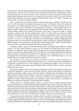 present time we were teaching postcolonial ideas first to reach the psychoanalytical matters, now a change is
not troublesome. Likewise, in the event that we alter the sequence of instructions on Shakespeare’s poems
and plays there may not come any disaster. In the synthetic, the content is divided into discrete items;
learners should reintegrate the elements (2). For instance, if the professor of the Ph. D. Literary Criticism
assigns his/her students to write an essay applying the critical idioms “author” and “reader” or “gender” and
“race” together, we will have a synthetic syllabus.
There is another binary: the “product-oriented” in contrast to the “process-oriented”. In the first one, the
focus is on the knowledge which learners should gain as a result of instruction; while in the second, the
concentration is on learning experiences (Nunan 27). In exemplary terms, if there are different courses for
one genre or topic, such as Simple Poetry, An Introduction to Literature 2, and Advanced Poetry in the
Iranian curriculum, students have some experiences which would be in process. The teacher in his process-
oriented syllabus should not go beyond the necessities of the course; a poem like “Eagle” by Alfred
Tennyson is proper for the first step, Simple Poetry, while T. S. Eliot’s “The Love Song of J. Alfred
Prufrock” may be proper for the next phase, and some excerpts from John Milton’s Paradise Lost for the last.
In reality, it is here that syllabus and curriculum are interconnected; for instance, regarding teaching
Paradise Lost in B. A., it is impossible to do that in one term having the necessary reading along with
extraneous matters as well as different critical perspectives in mind. Consequently, it should be distributed in
different courses in the curriculum. On the other side, Literary Schools needs a product-oriented syllabus,
since it is the only course for such ramification of literature in the curriculum.
“Procedural syllabus” makes the distinction between WHAT and HOW become difficult to sustain
(Nunan 7). In other words, formalism is said to be fit for poetry, but Philip Stevick poses “novel in
miniature” (15); therefore, when we teach fiction by this approach, we are using a procedural one. Moreover,
as there is no culture-free subject (Jordan, Carlile, and Stack 94), in teaching all materials cultural-response
syllabus should be considered; this method will be explained later. If historical novels are not to be
investigated only by the historical approach or new historicism, or if LANGUAGE poetry is not to be
analyzed only by a postmodern reading are among other examples.
The “task-based” is the ultimate one familiarity with which is essential for a literature professor. It is
usually taken to be synonymous with the procedural; however, here, we have another controversial definition
in opposition to the previous one; in the meaning of the procedural, the emphasis was not on tasks. In
essence, if a syllabus is organized around tasks (Richards, Platt, and Weber 289), it can have coexistence
with all previous six ones.
The researcher intends to offer some new kinds of syllabi that meet the needs of English Literature. One
could be the “analogical”; in some courses like Literary Criticism 1 there are many thinkers who should be
regarded in comparative studies, such as Plato and Aristotle or Wordsworth and Coleridge, whose ideas
share something in despite of their differences. The same case applies the same course at M. A. in which
comparing and contrasting Freud’s, Lacan’s, and Kristeva’s theories will be substantially beneficial. In
addition, in Literary Schools neoclassicism and romanticism, realism and naturalism, or surrealism and
Dadaism co-consideration make pupils’ understanding easier and better.
Another might be a “historical syllabus”. Indeed, in A Brief Survey of English Literature History
(Norton Anthology) first we should study Old English and Middle Ages in order to reach at the Renaissance.
The difference between this species of syllabus and the additive is in history and understanding. There, if we
did not pave the way for the next steps students would get puzzled; here, however, if we do not broach Old
English, modernism would not be beyond students’ cognition. The same thing happens in teaching Novels,
Dramas, Short Story, and the likes. Comprehension of Salinger’s The Catcher in the Rye (1951) has nothing
to do with Hardy’s Tess of D’Urbervilles (1891), but as a matter of history, we teach them in order.
The opposite way makes another kind of syllabus which I may call the “chronological”. In the event that
we set off from contemporary poetry to the classic, the route is chronological but not historical. This method
is highly suggested for better appreciation in poetry courses, since both language and subjects become more
up-to-date (Lockward 68); after students’ adaptation to structure and atmosphere of poetry the instructor can
69
 