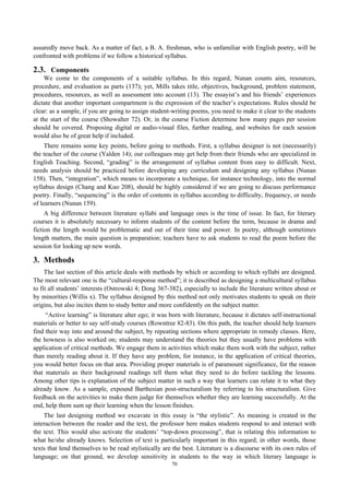 assuredly move back. As a matter of fact, a B. A. freshman, who is unfamiliar with English poetry, will be
confronted with problems if we follow a historical syllabus.
2.3. Components
We come to the components of a suitable syllabus. In this regard, Nunan counts aim, resources,
procedure, and evaluation as parts (137); yet, Mills takes title, objectives, background, problem statement,
procedures, resources, as well as assessment into account (13). The essayist’s and his friends’ experiences
dictate that another important compartment is the expression of the teacher’s expectations. Rules should be
clear: as a sample, if you are going to assign student-writing poems, you need to make it clear to the students
at the start of the course (Showalter 72). Or, in the course Fiction determine how many pages per session
should be covered. Proposing digital or audio-visual files, further reading, and websites for each session
would also be of great help if included.
There remains some key points, before going to methods. First, a syllabus designer is not (necessarily)
the teacher of the course (Yalden 14); our colleagues may get help from their friends who are specialized in
English Teaching. Second, “grading” is the arrangement of syllabus content from easy to difficult. Next,
needs analysis should be practiced before developing any curriculum and designing any syllabus (Nunan
158). Then, “integration”, which means to incorporate a technique, for instance technology, into the normal
syllabus design (Chang and Kuo 208), should be highly considered if we are going to discuss performance
poetry. Finally, “sequencing” is the order of contents in syllabus according to difficulty, frequency, or needs
of learners (Nunan 159).
A big difference between literature syllabi and language ones is the time of issue. In fact, for literary
courses it is absolutely necessary to inform students of the content before the term, because in drama and
fiction the length would be problematic and out of their time and power. In poetry, although sometimes
length matters, the main question is preparation; teachers have to ask students to read the poem before the
session for looking up new words.
3. Methods
The last section of this article deals with methods by which or according to which syllabi are designed.
The most relevant one is the “cultural-response method”; it is described as designing a multicultural syllabus
to fit all students’ interests (Ostrowski 4; Dong 367-382), especially to include the literature written about or
by minorities (Willis x). The syllabus designed by this method not only motivates students to speak on their
origins, but also incites them to study better and more confidently on the subject matter.
“Active learning” is literature alter ego; it was born with literature, because it dictates self-instructional
materials or better to say self-study courses (Rowntree 82-83). On this path, the teacher should help learners
find their way into and around the subject, by repeating sections where appropriate in remedy classes. Here,
the howness is also worked on; students may understand the theories but they usually have problems with
application of critical methods. We engage them in activities which make them work with the subject, rather
than merely reading about it. If they have any problem, for instance, in the application of critical theories,
you would better focus on that area. Providing proper materials is of paramount significance, for the reason
that materials as their background readings tell them what they need to do before tackling the lessons.
Among other tips is explanation of the subject matter in such a way that learners can relate it to what they
already know. As a sample, expound Barthesian post-structuralism by referring to his structuralism. Give
feedback on the activities to make them judge for themselves whether they are learning successfully. At the
end, help them sum up their learning when the lesson finishes.
The last designing method we excavate in this essay is “the stylistic”. As meaning is created in the
interaction between the reader and the text, the professor here makes students respond to and interact with
the text. This would also activate the students’ “top-down processing”, that is relating this information to
what he/she already knows. Selection of text is particularly important in this regard; in other words, those
texts that lend themselves to be read stylistically are the best. Literature is a discourse with its own rules of
language; on that ground, we develop sensitivity in students to the way in which literary language is
70
 