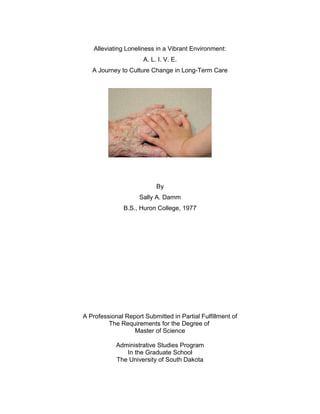 Alleviating Loneliness in a Vibrant Environment:
A. L. I. V. E.
A Journey to Culture Change in Long-Term Care
By
Sally A. Damm
B.S., Huron College, 1977
A Professional Report Submitted in Partial Fulfillment of
The Requirements for the Degree of
Master of Science
Administrative Studies Program
In the Graduate School
The University of South Dakota
 