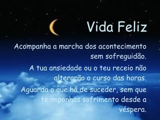 Vida Feliz Acompanha a marcha dos acontecimento sem sofreguidão. A tua ansiedade ou o teu receio não alterarão o curso das horas. Aguarda o que há de suceder, sem que te imponhas sofrimento desde a véspera. 