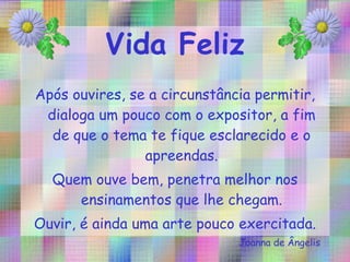 Após ouvires, se a circunstância permitir, dialoga um pouco com o expositor, a fim de que o tema te fique esclarecido e o apreendas. Quem ouve bem, penetra melhor nos ensinamentos que lhe chegam. Ouvir, é ainda uma arte pouco exercitada. Joanna de Ângelis 