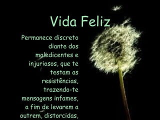 Vida Feliz Permanece discreto diante dos maledicentes e injuriosos, que te testam as resistências, trazendo-te mensagens infames, a fim de levarem a outrem, distorcidas, as tuas palavras . 