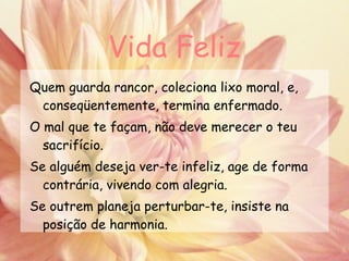 Vida Feliz Quem guarda rancor, coleciona lixo moral, e, conseqüentemente, termina enfermado. O mal que te façam, não deve merecer o teu sacrifício. Se alguém deseja ver-te infeliz, age de forma contrária, vivendo com alegria. Se outrem planeja perturbar-te, insiste na posição de harmonia.   