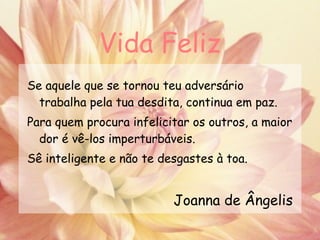 Vida Feliz Se aquele que se tornou teu adversário trabalha pela tua desdita, continua em paz. Para quem procura infelicitar os outros, a maior dor é vê-los imperturbáveis. Sê inteligente e não te desgastes à toa.   Joanna de Ângelis 